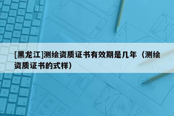 [黑龍江]測繪資質(zhì)證書有效期是幾年（測繪資質(zhì)證書的式樣）