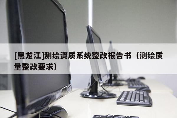 [黑龍江]測繪資質系統(tǒng)整改報告書（測繪質量整改要求）