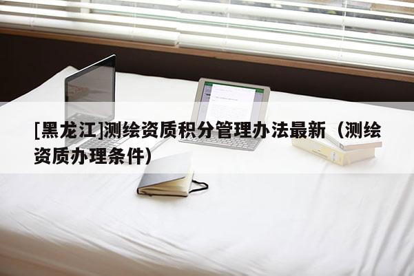 [黑龍江]測(cè)繪資質(zhì)積分管理辦法最新（測(cè)繪資質(zhì)辦理?xiàng)l件）