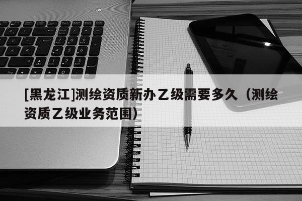 [黑龍江]測(cè)繪資質(zhì)新辦乙級(jí)需要多久（測(cè)繪資質(zhì)乙級(jí)業(yè)務(wù)范圍）