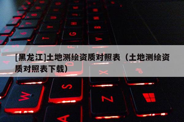 [黑龍江]土地測(cè)繪資質(zhì)對(duì)照表（土地測(cè)繪資質(zhì)對(duì)照表下載）