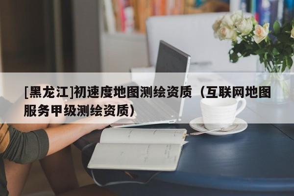 [黑龍江]初速度地圖測(cè)繪資質(zhì)（互聯(lián)網(wǎng)地圖服務(wù)甲級(jí)測(cè)繪資質(zhì)）