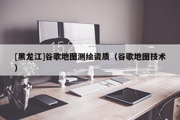 [黑龍江]谷歌地圖測(cè)繪資質(zhì)（谷歌地圖技術(shù)）