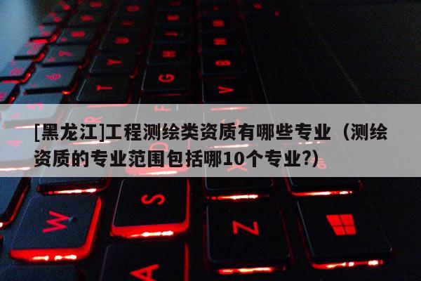 [黑龍江]工程測(cè)繪類資質(zhì)有哪些專業(yè)（測(cè)繪資質(zhì)的專業(yè)范圍包括哪10個(gè)專業(yè)?）