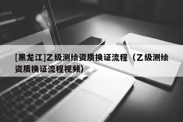 [黑龍江]乙級(jí)測(cè)繪資質(zhì)換證流程（乙級(jí)測(cè)繪資質(zhì)換證流程視頻）