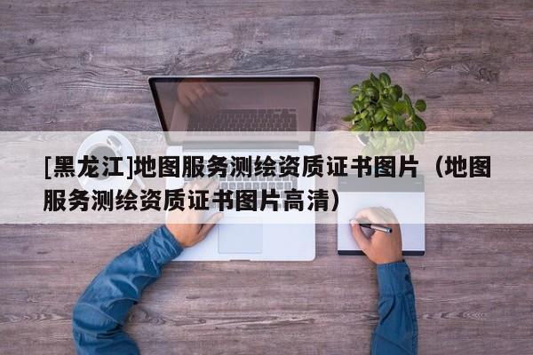 [黑龍江]地圖服務(wù)測(cè)繪資質(zhì)證書圖片（地圖服務(wù)測(cè)繪資質(zhì)證書圖片高清）