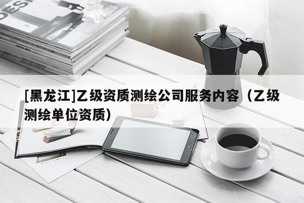 [黑龍江]乙級(jí)資質(zhì)測(cè)繪公司服務(wù)內(nèi)容（乙級(jí)測(cè)繪單位資質(zhì)）