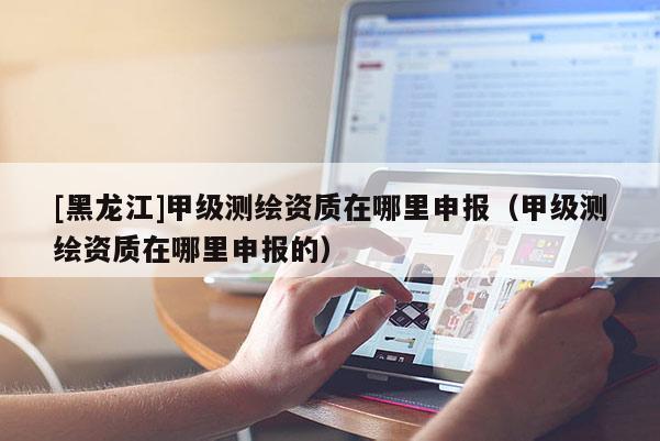 [黑龍江]甲級(jí)測(cè)繪資質(zhì)在哪里申報(bào)（甲級(jí)測(cè)繪資質(zhì)在哪里申報(bào)的）