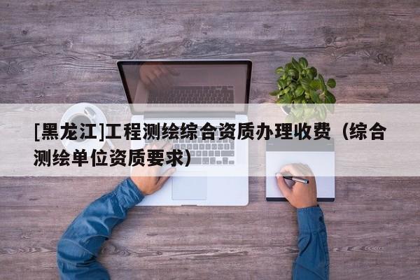 [黑龍江]工程測(cè)繪綜合資質(zhì)辦理收費(fèi)（綜合測(cè)繪單位資質(zhì)要求）