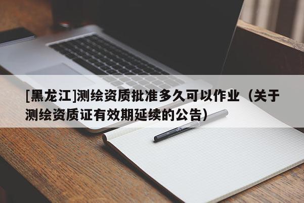 [黑龍江]測(cè)繪資質(zhì)批準(zhǔn)多久可以作業(yè)（關(guān)于測(cè)繪資質(zhì)證有效期延續(xù)的公告）