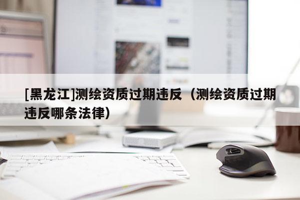 [黑龍江]測(cè)繪資質(zhì)過期違反（測(cè)繪資質(zhì)過期違反哪條法律）