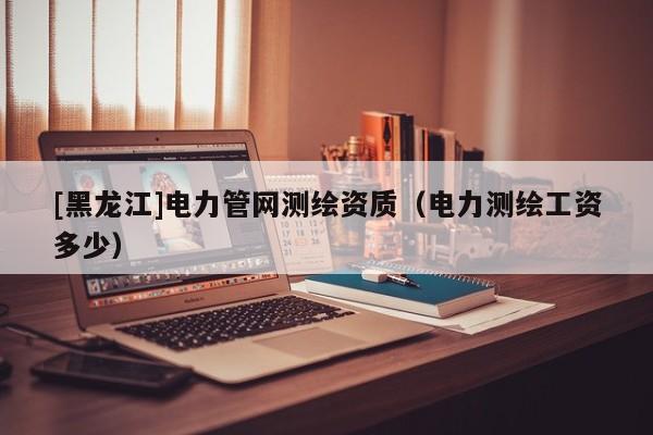 [黑龍江]電力管網(wǎng)測(cè)繪資質(zhì)（電力測(cè)繪工資多少）