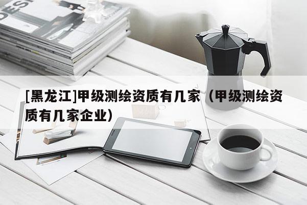 [黑龍江]甲級測繪資質(zhì)有幾家（甲級測繪資質(zhì)有幾家企業(yè)）