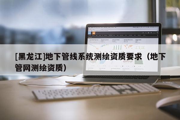 [黑龍江]地下管線系統(tǒng)測繪資質(zhì)要求（地下管網(wǎng)測繪資質(zhì)）