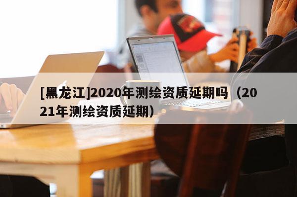 [黑龍江]2020年測繪資質(zhì)延期嗎（2021年測繪資質(zhì)延期）
