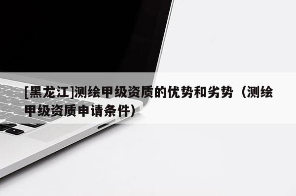 [黑龍江]測繪甲級資質(zhì)的優(yōu)勢和劣勢（測繪甲級資質(zhì)申請條件）