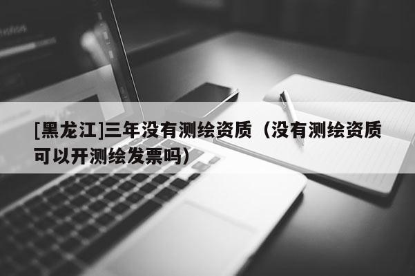 [黑龍江]三年沒有測繪資質(zhì)（沒有測繪資質(zhì)可以開測繪發(fā)票嗎）