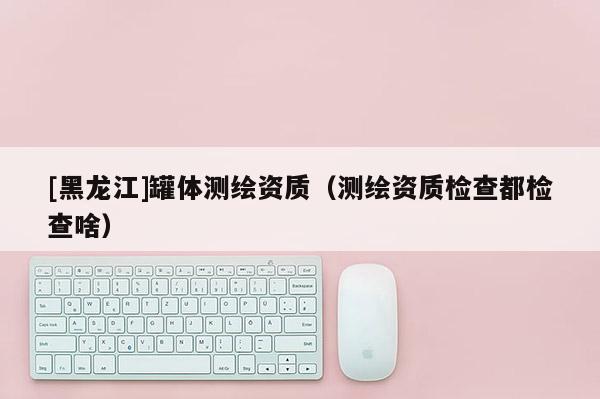 [黑龍江]罐體測繪資質(zhì)（測繪資質(zhì)檢查都檢查啥）
