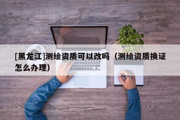 [黑龍江]測(cè)繪資質(zhì)可以改嗎（測(cè)繪資質(zhì)換證怎么辦理）