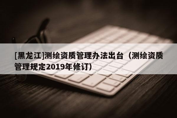 [黑龍江]測(cè)繪資質(zhì)管理辦法出臺(tái)（測(cè)繪資質(zhì)管理規(guī)定2019年修訂）