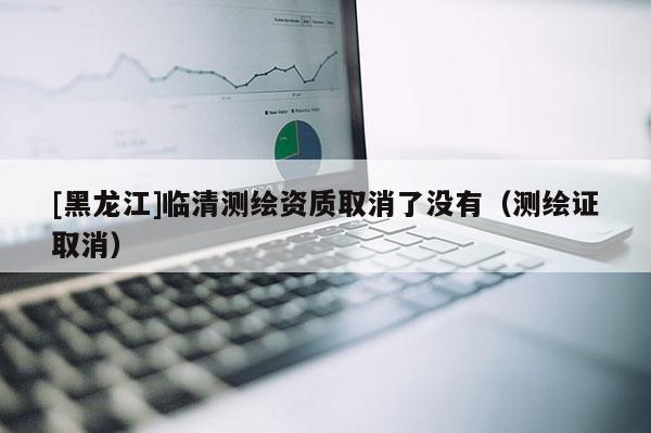 [黑龍江]臨清測(cè)繪資質(zhì)取消了沒(méi)有（測(cè)繪證取消）