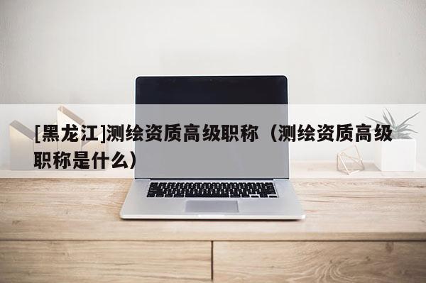 [黑龍江]測(cè)繪資質(zhì)高級(jí)職稱(chēng)（測(cè)繪資質(zhì)高級(jí)職稱(chēng)是什么）
