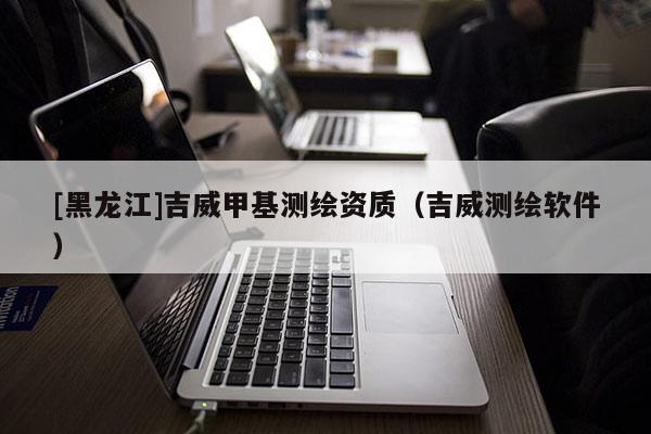 [黑龍江]吉威甲基測(cè)繪資質(zhì)（吉威測(cè)繪軟件）