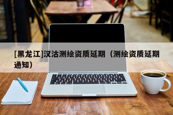 [黑龍江]漢沽測(cè)繪資質(zhì)延期（測(cè)繪資質(zhì)延期通知）