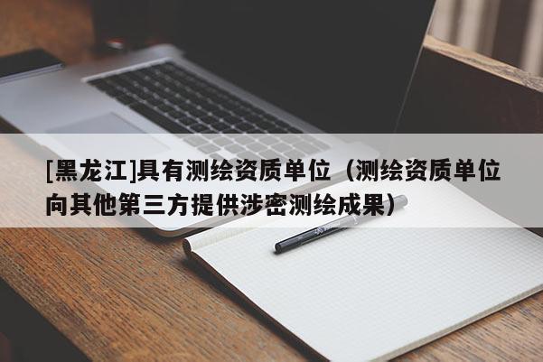 [黑龍江]具有測(cè)繪資質(zhì)單位（測(cè)繪資質(zhì)單位向其他第三方提供涉密測(cè)繪成果）