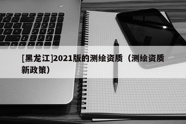 [黑龍江]2021版的測繪資質(zhì)（測繪資質(zhì)新政策）