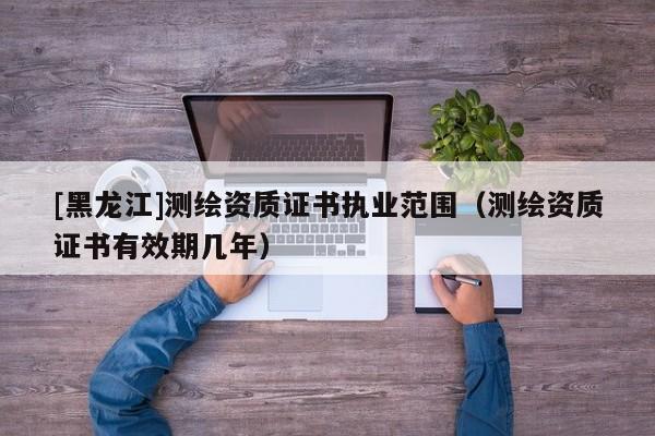 [黑龍江]測繪資質(zhì)證書執(zhí)業(yè)范圍（測繪資質(zhì)證書有效期幾年）