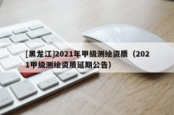 [黑龍江]2021年甲級測繪資質(zhì)（2021甲級測繪資質(zhì)延期公告）