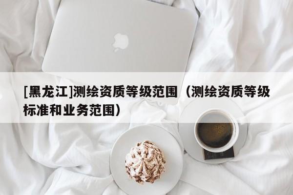 [黑龍江]測繪資質(zhì)等級范圍（測繪資質(zhì)等級標(biāo)準(zhǔn)和業(yè)務(wù)范圍）