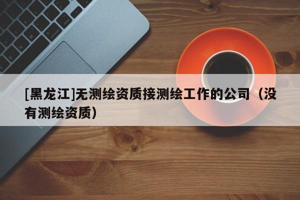 [黑龍江]無測繪資質(zhì)接測繪工作的公司（沒有測繪資質(zhì)）