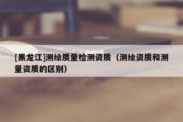 [黑龍江]測繪質(zhì)量檢測資質(zhì)（測繪資質(zhì)和測量資質(zhì)的區(qū)別）