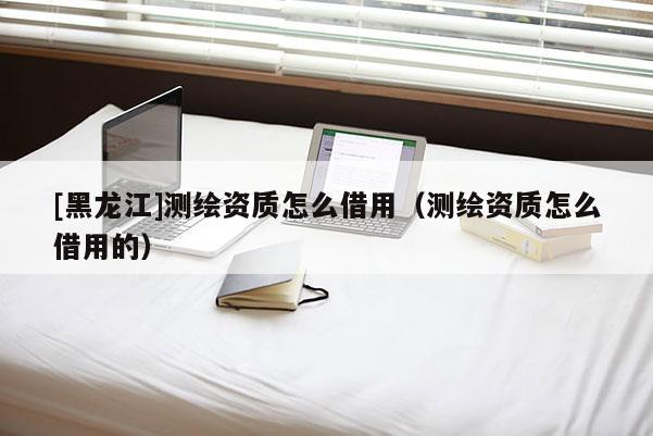 [黑龍江]測繪資質(zhì)怎么借用（測繪資質(zhì)怎么借用的）