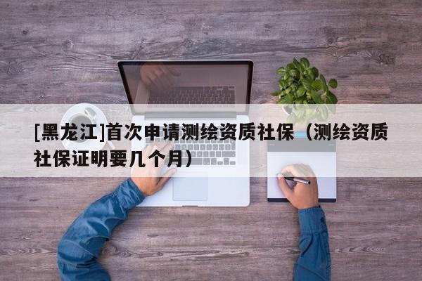[黑龍江]首次申請測繪資質(zhì)社保（測繪資質(zhì)社保證明要幾個月）