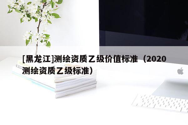 [黑龍江]測繪資質(zhì)乙級價值標(biāo)準(zhǔn)（2020測繪資質(zhì)乙級標(biāo)準(zhǔn)）