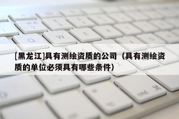 [黑龍江]具有測繪資質(zhì)的公司（具有測繪資質(zhì)的單位必須具有哪些條件）
