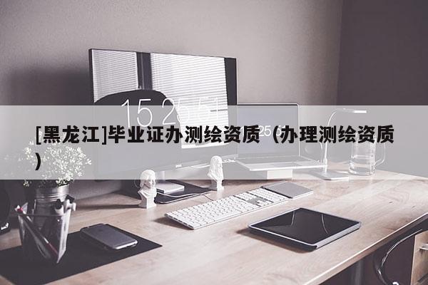 [黑龍江]畢業(yè)證辦測繪資質(zhì)（辦理測繪資質(zhì)）