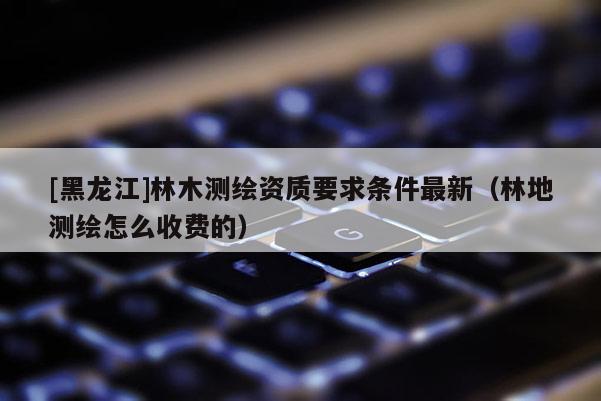 [黑龍江]林木測繪資質(zhì)要求條件最新（林地測繪怎么收費(fèi)的）
