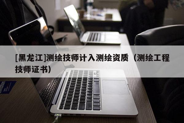 [黑龍江]測繪技師計(jì)入測繪資質(zhì)（測繪工程技師證書）