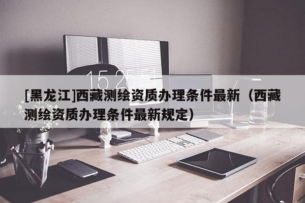 [黑龍江]西藏測繪資質(zhì)辦理?xiàng)l件最新（西藏測繪資質(zhì)辦理?xiàng)l件最新規(guī)定）