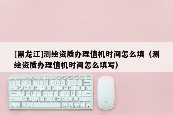 [黑龍江]測繪資質(zhì)辦理值機(jī)時(shí)間怎么填（測繪資質(zhì)辦理值機(jī)時(shí)間怎么填寫）