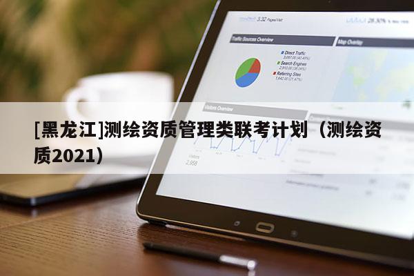 [黑龍江]測繪資質(zhì)管理類聯(lián)考計(jì)劃（測繪資質(zhì)2021）