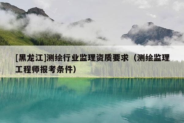 [黑龍江]測繪行業(yè)監(jiān)理資質(zhì)要求（測繪監(jiān)理工程師報(bào)考條件）