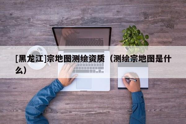 [黑龍江]宗地圖測繪資質(zhì)（測繪宗地圖是什么）