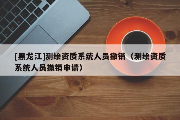 [黑龍江]測繪資質(zhì)系統(tǒng)人員撤銷（測繪資質(zhì)系統(tǒng)人員撤銷申請）