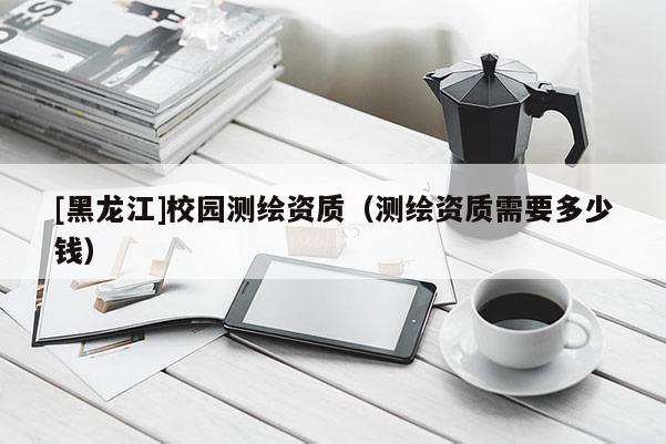 [黑龍江]校園測(cè)繪資質(zhì)（測(cè)繪資質(zhì)需要多少錢）