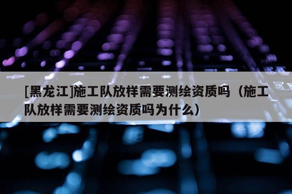 [黑龍江]施工隊(duì)放樣需要測(cè)繪資質(zhì)嗎（施工隊(duì)放樣需要測(cè)繪資質(zhì)嗎為什么）
